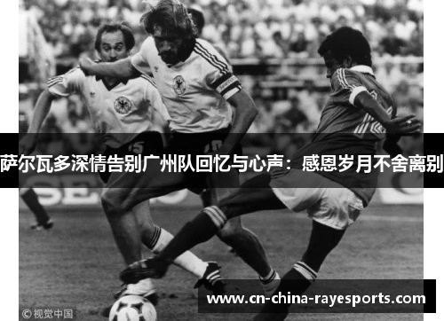 萨尔瓦多深情告别广州队回忆与心声:感恩岁月不舍离别 萨尔瓦多深情告别广州队回忆与心声:感恩岁月不舍离别