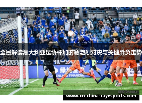 全景解读澳大利亚足协杯加时赛激烈对决与关键胜负走势 全景解读澳大利亚足协杯加时赛激烈对决与关键胜负走势