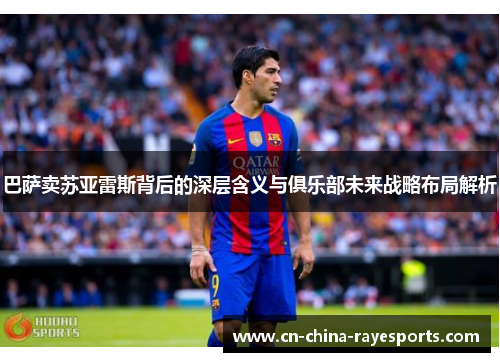 巴萨卖苏亚雷斯背后的深层含义与俱乐部未来战略布局解析