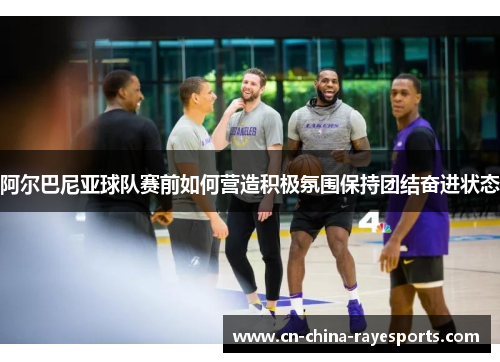 阿尔巴尼亚球队赛前如何营造积极氛围保持团结奋进状态