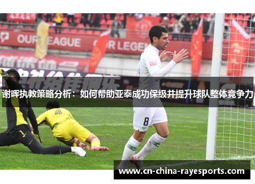 谢晖执教策略分析：如何帮助亚泰成功保级并提升球队整体竞争力