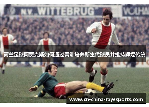 荷兰足球阿贾克斯如何通过青训培养新生代球员并维持辉煌传统 荷兰足球阿贾克斯如何通过青训培养新生代球员并维持辉煌传统