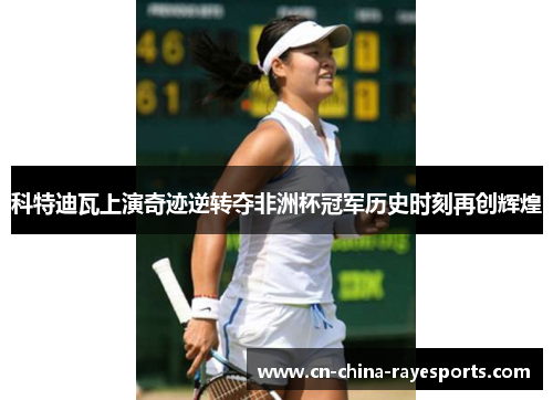 科特迪瓦上演奇迹逆转夺非洲杯冠军历史时刻再创辉煌