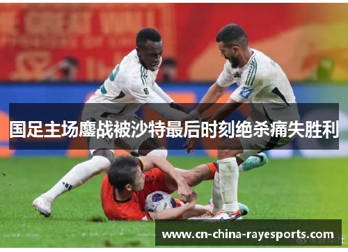 国足主场鏖战被沙特最后时刻绝杀痛失胜利